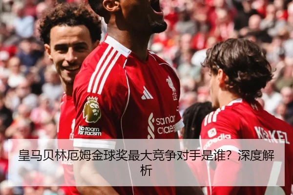 皇马贝林厄姆金球奖最大竞争对手是谁？深度解析